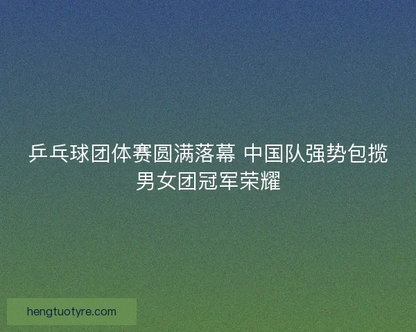 乒乓球团体赛圆满落幕 中国队强势包揽男女团冠军荣耀