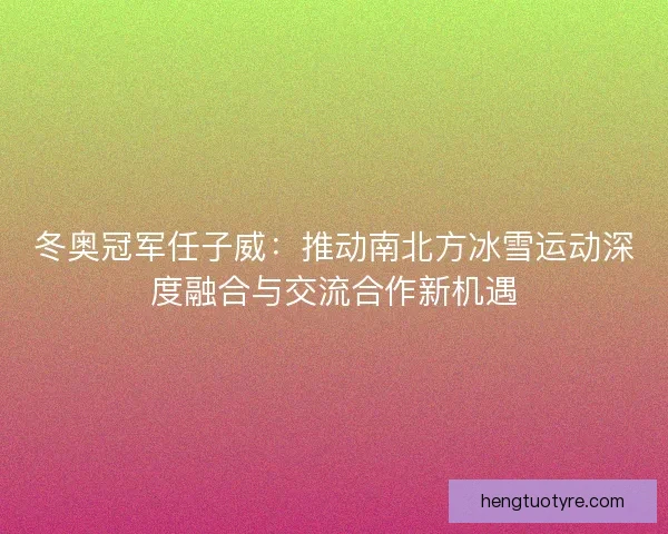 冬奥冠军任子威：推动南北方冰雪运动深度融合与交流合作新机遇