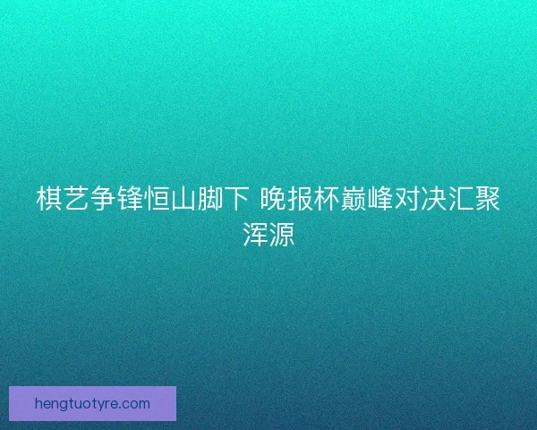 棋艺争锋恒山脚下 晚报杯巅峰对决汇聚浑源