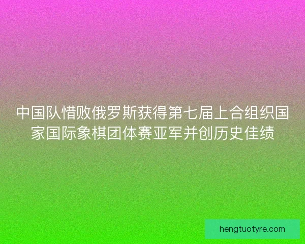 中国队惜败俄罗斯获得第七届上合组织国家国际象棋团体赛亚军并创历史佳绩