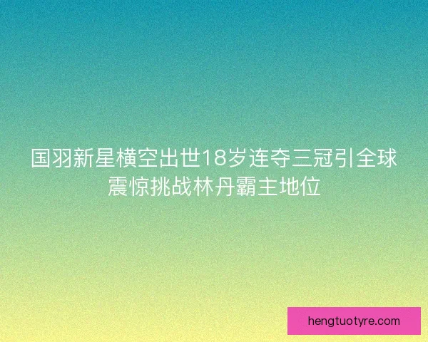 国羽新星横空出世18岁连夺三冠引全球震惊挑战林丹霸主地位 国羽新星横空出世18岁连夺三冠引全球震惊挑战林丹霸主地位