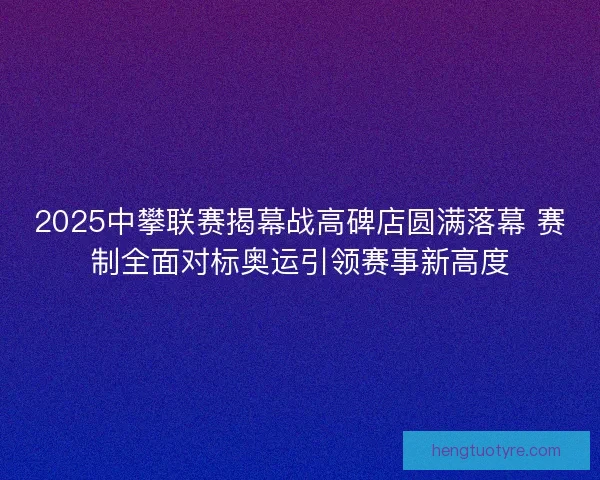 2025中攀联赛揭幕战高碑店圆满落幕 赛制全面对标奥运引领赛事新高度 2025中攀联赛揭幕战高碑店圆满落幕 赛制全面对标奥运引领赛事新高度