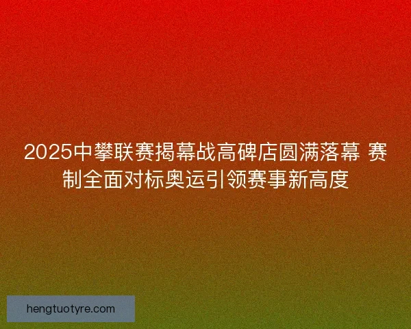 2025中攀联赛揭幕战高碑店圆满落幕 赛制全面对标奥运引领赛事新高度 2025中攀联赛揭幕战高碑店圆满落幕 赛制全面对标奥运引领赛事新高度