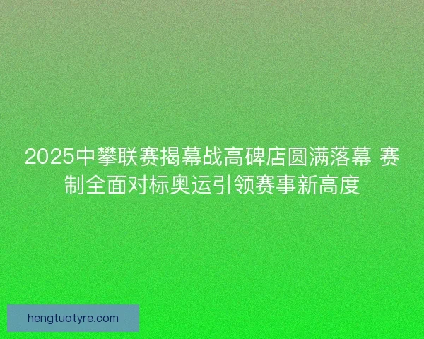 2025中攀联赛揭幕战高碑店圆满落幕 赛制全面对标奥运引领赛事新高度 2025中攀联赛揭幕战高碑店圆满落幕 赛制全面对标奥运引领赛事新高度