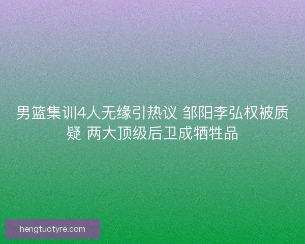 男篮集训4人无缘引热议 邹阳李弘权被质疑 两大顶级后卫成牺牲品